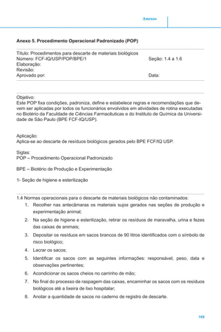 169
Anexos
Anexo 5. Procedimento Operacional Padronizado (POP)
Título: Procedimentos para descarte de materiais biológicos
Número: FCF-IQ/USP/POP/BPE/1			 Seção: 1.4 a 1.6
Elaboração:
Revisão:
Aprovado por: 							Data:
Objetivo:
Este POP fixa condições, padroniza, define e estabelece regras e recomendações que de-
vem ser aplicadas por todos os funcionários envolvidos em atividades de rotina executadas
no Biotério da Faculdade de Ciências Farmacêuticas e do Instituto de Química da Universi-
dade de São Paulo (BPE FCF-IQ/USP).
Aplicação:
Aplica-se ao descarte de resíduos biológicos gerados pelo BPE FCF/IQ USP.
Siglas:
POP – Procedimento Operacional Padronizado
BPE – Biotério de Produção e Experimentação
1- Seção de higiene e esterilização
1.4 Normas operacionais para o descarte de materiais biológicos não contaminados:
1.	 Recolher nas antecâmaras os materiais sujos gerados nas seções de produção e
experimentação animal;
2.	 Na seção de higiene e esterilização, retirar os resíduos de maravalha, urina e fezes
das caixas de animais;
3.	 Depositar os resíduos em sacos brancos de 90 litros identificados com o símbolo de
risco biológico;
4.	 Lacrar os sacos;
5.	 Identificar os sacos com as seguintes informações: responsável, peso, data e
observações pertinentes;
6.	 Acondicionar os sacos cheios no carrinho de mão;
7.	 No final do processo de raspagem das caixas, encaminhar os sacos com os resíduos
biológicos até a lixeira de lixo hospitalar;
8.	 Anotar a quantidade de sacos no caderno de registro de descarte.
 
