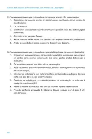 170
Manual de Cuidados e Procedimentos com Animais de Laboratório
1.5 Normas operacionais para o descarte de carcaças de animais não contaminadas:
1.	 Depositar as carcaças de animais em sacos brancos identificados com o símbolo de
risco biológico;
2.	 Lacrar os sacos;
3.	 Identificar os sacos com as seguintes informações: gerador, peso, data e observações
pertinentes;
4.	 Acondicionar os sacos no freezer;
5.	 Retirar os sacos do freezer nos dias de coleta pela empresa contratada para descarte;
6.	 Anotar a quantidade de sacos no caderno de registro de descarte.
1.6 Normas operacionais para o descarte de materiais biológicos e carcaças contaminados:
1.	 Embalar em sacos apropriados para autoclavação todos os materiais que entraram
em contato com o animal contaminado, tais como: gaiolas, grades, bebedouros e
maravalha;
2.	 Para resíduos pesados e úmidos, utilizar sacos duplos;
3.	 Após a eutanásia dos animais contaminados, embalar a carcaça em saco apropriado
para autoclavação;
4.	 Introduzir as embalagens com material biológico contaminado na autoclave de dupla
porta pelo lado da seção de experimentação;
5.	 Esterilizar as embalagens por meio do processo de autoclavação na autoclave 4
(seção de experimentação);
6.	 Retirar o material autoclavado pelo lado da seção de higiene e esterilização;
7.	 Proceder conforme a instrução 1.4 (itens 5 a 8) para resíduos e a 1.5 (itens 4 a 6)
para carcaças.
 