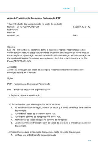 173
Anexos
Anexo 7. Procedimento Operacional Padronizado (POP)
Título: Introdução dos sacos de ração na seção de produção
Número: FCF-IQ /USP/POP/BPE/1					 Seção: 1.10 a 1.12
Elaboração:
Revisão:
Aprovado por: 								Data:
Objetivo:
Este POP fixa condições, padroniza, define e estabelece regras e recomendações que
devem ser aplicadas por todos os funcionários envolvidos em atividades de rotina executa-
das na seção de higienização e esterilização do Biotério de Produção e Experimentação da
Faculdade de Ciências Farmacêuticas e do Instituto de Química da Universidade de São
Paulo (BPE FCF-IQ/USP).
Aplicação:
Aplica-se à introdução dos sacos de ração para roedores de laboratório na seção de
Produção do BPE FCF-IQ/USP.
Siglas:
POP – Procedimento Operacional Padronizado
BPE – Biotério de Produção e Experimentação
1 – Seção de higiene e esterilização
1.10 Procedimentos para desinfecção dos sacos de ração:
1.	 Na sala de estoque de ração, separar os sacos que serão fornecidos para a seção
de produção;
2.	 Pulverizar os sacos de ração com álcool 70%;
3.	 Pulverizar o carrinho de transporte com álcool 70%;
4.	 Acondicionar os sacos de ração no carrinho de transporte;
5.	 Levar o carrinho de transporte com os sacos de ração até a antecâmara da seção
de produção.
1.11	Procedimentos para a introdução dos sacos de ração na seção de produção:
1.	 Verificar se a antecâmara foi descontaminada;
 