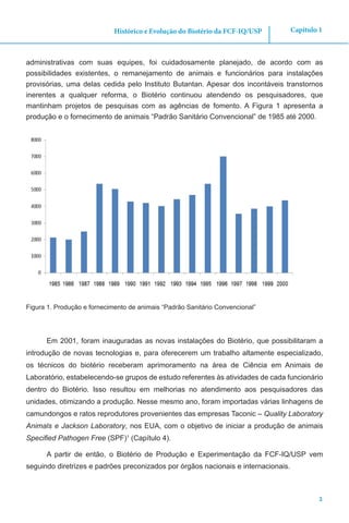3
Capítulo 1Histórico e Evolução do Biotério da FCF-IQ/USP
administrativas com suas equipes, foi cuidadosamente planejado, de acordo com as
possibilidades existentes, o remanejamento de animais e funcionários para instalações
provisórias, uma delas cedida pelo Instituto Butantan. Apesar dos incontáveis transtornos
inerentes a qualquer reforma, o Biotério continuou atendendo os pesquisadores, que
mantinham projetos de pesquisas com as agências de fomento. A Figura 1 apresenta a
produção e o fornecimento de animais “Padrão Sanitário Convencional” de 1985 até 2000.
Figura 1. Produção e fornecimento de animais “Padrão Sanitário Convencional”
Em 2001, foram inauguradas as novas instalações do Biotério, que possibilitaram a
introdução de novas tecnologias e, para oferecerem um trabalho altamente especializado,
os técnicos do biotério receberam aprimoramento na área de Ciência em Animais de
Laboratório, estabelecendo-se grupos de estudo referentes às atividades de cada funcionário
dentro do Biotério. Isso resultou em melhorias no atendimento aos pesquisadores das
unidades, otimizando a produção. Nesse mesmo ano, foram importadas várias linhagens de
camundongos e ratos reprodutores provenientes das empresas Taconic – Quality Laboratory
Animals e Jackson Laboratory, nos EUA, com o objetivo de iniciar a produção de animais
Specified Pathogen Free (SPF)1
(Capítulo 4).
A partir de então, o Biotério de Produção e Experimentação da FCF-IQ/USP vem
seguindo diretrizes e padrões preconizados por órgãos nacionais e internacionais.
 