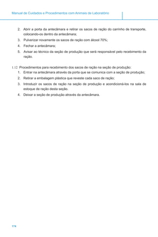 174
Manual de Cuidados e Procedimentos com Animais de Laboratório
2.	 Abrir a porta da antecâmara e retirar os sacos de ração do carrinho de transporte,
colocando-os dentro da antecâmara;
3.	 Pulverizar novamente os sacos de ração com álcool 70%;
4.	 Fechar a antecâmara;
5.	 Avisar ao técnico da seção de produção que será responsável pelo recebimento da
ração.
1.12	 Procedimentos para recebimento dos sacos de ração na seção de produção:
1.	 Entrar na antecâmara através da porta que se comunica com a seção de produção;
2.	 Retirar a embalagem plástica que reveste cada saco de ração;
3.	 Introduzir os sacos de ração na seção de produção e acondicioná-los na sala de
estoque de ração desta seção.
4.	 Deixar a seção de produção através da antecâmara.
 
