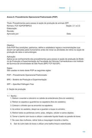 175
Anexos
Anexo 8. Procedimento Operacional Padronizado (POP)
Título: Procedimentos para acesso à seção de produção de animais SPF
Número: FCF-IQ/POP/BPE/2 		 Seção: 2.1 a 2.2
Elaboração:
Revisão:
Aprovado por:							 Data:
Objetivo:
Este POP fixa condições, padroniza, define e estabelece regras e recomendações que
devem ser aplicadas pelos funcionários antes de iniciar as atividades de rotina na seção de
produção de ratos e camundongos.
Aplicação:
Aplica-se ao conhecimento dos procedimentos para acesso à seção de produção do Bioté-
rio de Produção e Experimentação da Faculdade de Ciências Farmacêuticas e do Instituto
de Química da Universidade de São Paulo (BPE FCF-IQ/USP).
Siglas:
São usadas no texto deste POP as seguintes siglas:
POP – Procedimento Operacional Padronizado
BPE – Biotério de Produção e Experimentação
SPF – Specified Pathogen Free
2- Seção de produção
1.1	 Banho:
1.	Retirar o avental e colocá-lo no cabide da antecâmara (fora do vestiário);
2.	Retirar os sapatos e guardá-los na sapateira (fora do vestiário);
3.	Colocar o chinelo que se encontra na sapateira;
4.	Ao entrar no vestiário, despir-se e guardar a roupa no armário;
5.	Retirar todos os pertences como: joias, relógios, celular e outros objetos;
6.	Tomar o banho com touca e utilizar o sabonete líquido fixado na parede do boxe;
7.	No caso das mulheres, retirar toda a maquiagem durante o banho.
8.	 Sair do outro lado do boxe e utilizar uma toalha limpa e esterilizada.
 