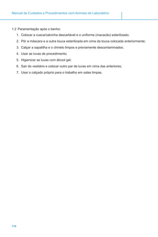 176
Manual de Cuidados e Procedimentos com Animais de Laboratório
1.2	Paramentação após o banho:
1.	 Colocar a cueca/calcinha descartável e o uniforme (macacão) esterilizado;
2.	 Pôr a máscara e a outra touca esterilizada em cima da touca colocada anteriormente;
3.	 Calçar a sapatilha e o chinelo limpos e previamente descontaminados;
4.	 Usar as luvas de procedimento;
5.	 Higienizar as luvas com álcool gel;
6.	 Sair do vestiário e colocar outro par de luvas em cima das anteriores;
7.	 Usar o calçado próprio para o trabalho em salas limpas.
 