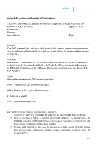 177
Anexos
Anexo 9. Procedimento Operacional Padronizado
Título: Procedimentos para preparo de material na seção de produção de animais SPF
Número: FCF-IQ/POP/BPE/2 Seção: 2.3 a 2.4
Elaboração:
Revisão:
Aprovado por:							 Data:
Objetivo:
Este POP fixa condições, padroniza, define e estabelece regras e recomendações que de-
vem ser aplicadas pelos funcionários envolvidos em atividades de rotina na sala de preparo
de material.
Aplicação:
Aplica-se ao conhecimento dos procedimentos de rotina realizados na sala de preparo de
material na seção de produção do Biotério de Produção e Experimentação da Faculdade
de Ciências Farmacêuticas e do Instituto de Química da Universidade de São Paulo (BPE
FCF-IQ/USP).
Siglas:
São usadas no texto deste POP as seguintes siglas:
POP – Procedimento Operacional Padronizado
BPE – Biotério de Produção e Experimentação
2- Seção de produção
SPF – Specified Pathogen Free
2.3 Recebimento de material esterilizado por autoclave:
1.	 Aguardar e observar a finalização de cada ciclo de esterilização das autoclaves;
2.	 Abrir a autoclave e retirar o material esterilizado utilizando os Equipamentos de
Proteção Individual (EPIs) recomendados (luvas para manuseio de material em alta
temperatura e máscara protetora para o rosto);
3.	 Colocar cada material em seu lugar de estoque apropriado (caixas para rato, caixas
para camundongo, bebedouros, grades, tampas, maravalha, uniforme, pano de
limpeza, EPIs);
 