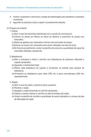 178
Manual de Cuidados e Procedimentos com Animais de Laboratório
4.	 Fechar a autoclave e comunicar a seção de esterilização para abastecer a autoclave
novamente;
5.	 Aguardar os próximos ciclos e repetir o procedimento descrito.
2.4 Preparo de material
1.	Caixas:
a)	Abrir o saco de maravalha esterilizada com o auxílio de uma tesoura;
b)	Colocar as caixas em fileiras na altura do abdome e preencher as caixas com
maravalha;
c)	Retirar as gaiolas com maravalha e formar uma nova pilha de caixas;
d)	Estocar as caixas com maravalha para serem utilizadas nos dias de troca;
e)	No final do procedimento, anotar na planilha de consumo a quantidade de sacos de
maravalha utilizados naquele dia.
2.	Bebedouros:
a)	Abrir a autoclave e retirar o carrinho com bebedouros da autoclave utilizando o
suporte apropriado;
b)	Aguardar o resfriamento total;
c)	Retirar cada bebedouro do suporte e armazenar na estante para estoque de
bebedouro;
d)	Armazenar os bebedouros para ratos (700 mL) e para camundongos (300 mL)
separadamente.
3.	Ração:
a)	Abrir o saco de ração e colocá-la sobre a peneira;
b)	Peneirar a ração;
c)	Despejar a ração peneirada no carrinho apropriado;
d)	Colocar a tampa e deixar o carrinho na sala de estoque de ração;
e)	Anotar na planilha de controle a quantidade de sacos utilizados e o número do lote
de fabricação da ração.
 