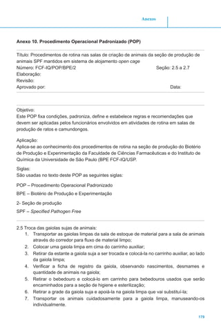 179
Anexos
Anexo 10. Procedimento Operacional Padronizado (POP)
Título: Procedimentos de rotina nas salas de criação de animais da seção de produção de
animais SPF mantidos em sistema de alojamento open cage
Número: FCF-IQ/POP/BPE/2 Seção: 2.5 a 2.7
Elaboração:
Revisão:
Aprovado por:								 Data:
Objetivo:
Este POP fixa condições, padroniza, define e estabelece regras e recomendações que
devem ser aplicadas pelos funcionários envolvidos em atividades de rotina em salas de
produção de ratos e camundongos.
Aplicação:
Aplica-se ao conhecimento dos procedimentos de rotina na seção de produção do Biotério
de Produção e Experimentação da Faculdade de Ciências Farmacêuticas e do Instituto de
Química da Universidade de São Paulo (BPE FCF-IQ/USP.
Siglas:
São usadas no texto deste POP as seguintes siglas:
POP – Procedimento Operacional Padronizado
BPE – Biotério de Produção e Experimentação
2- Seção de produção
SPF – Specified Pathogen Free
2.5 Troca das gaiolas sujas de animais:
1.	 Transportar as gaiolas limpas da sala de estoque de material para a sala de animais
através do corredor para fluxo de material limpo;
2.	 Colocar uma gaiola limpa em cima do carrinho auxiliar;
3.	 Retirar da estante a gaiola suja a ser trocada e colocá-la no carrinho auxiliar, ao lado
da gaiola limpa;
4.	 Verificar a ficha de registro da gaiola, observando nascimentos, desmames e
quantidade de animais na gaiola;
5.	 Retirar o bebedouro e colocá-lo em carrinho para bebedouros usados que serão
encaminhados para a seção de higiene e esterilização;
6.	 Retirar a grade da gaiola suja e apoiá-la na gaiola limpa que vai substituí-la;
7.	 Transportar os animais cuidadosamente para a gaiola limpa, manuseando-os
individualmente.
 