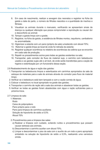 180
Manual de Cuidados e Procedimentos com Animais de Laboratório
8.	 Em caso de nascimento, realizar a sexagem dos neonatos e registrar na ficha da
gaiola a data do parto, o número de filhotes nascidos e a quantidade de machos e
fêmeas;
9.	 Visualizar os animais durante o manuseio, verificando se apresentam sinais de
doença ou qualquer alteração que possa comprometer a reprodução ou causar dor
e desconforto ao animal;
10.	Tampar a gaiola limpa com a grade;
11.	 Registrar, na ficha da gaiola, a existência de filhotes mortos, raquitismo, canibalismo
ou anormalidade;
12.	Higienizar a estante com um pano (próprio da sala) umedecido com álcool 70%;
13.	 Retornar a gaiola limpa ao local de onde foi retirada da estante;
14.	Registrar qualquer ocorrência no relatório de ocorrências da colônia que se encontra
em cada sala de produção;
15.	Repetir os procedimentos acima para todas as gaiolas existentes na sala;
16.	Transportar, pelo corredor de fluxo de material sujo, o carrinho com bebedouros
usados e as gaiolas sujas até o air-lock, de onde serão transferidas para a seção de
higiene e esterilização por um funcionário dessa seção.
2.6 Reabastecimento de água e ração das gaiolas:
1.	Transportar os bebedouros limpos e esterilizados em carrinhos apropriados da sala de
estoque de materiais para a sala de animais através do corredor para fluxo de material
limpo;
2.	Verificar se o bebedouro está bem tampado e com a vazão correta de água;
3.	Colocar o bebedouro no local apropriado na grade das gaiolas;
4.	Transportar o carrinho de ração até a sala dos animais e abastecer todas as gaiolas;
5.	Verificar se todas as gaiolas foram abastecidas com água e ração suficientes para a
próxima troca.
2.7 Limpeza da sala:
1.	Materiais:
Rodo
Caixa de polipropileno
Pano próprio para o rodo
Pano para limpeza de carrinhos auxiliares
Solução de hipoclorito de sódio a 0,5%
Álcool 70%
2.	Procedimentos para a limpeza das salas:
a)	Realizar a limpeza com cuidado, evitando ruídos e procedimentos que possam
causar estresse aos animais;
b)	Descontaminar o carrinho auxiliar com álcool 70%;
c)	Limpar e descontaminar o piso da sala com o auxílio de um rodo e pano apropriado
embebido na solução de hipoclorito de sódio a 0,5%, realizando uma varredura
úmida.
 