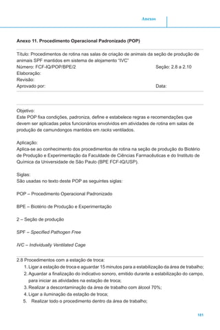181
Anexos
Anexo 11. Procedimento Operacional Padronizado (POP)
Título: Procedimentos de rotina nas salas de criação de animais da seção de produção de
animais SPF mantidos em sistema de alojamento “IVC”
Número: FCF-IQ/POP/BPE/2 Seção: 2.8 a 2.10
Elaboração:
Revisão:
Aprovado por:							 Data:
Objetivo:
Este POP fixa condições, padroniza, define e estabelece regras e recomendações que
devem ser aplicadas pelos funcionários envolvidos em atividades de rotina em salas de
produção de camundongos mantidos em racks ventilados.
Aplicação:
Aplica-se ao conhecimento dos procedimentos de rotina na seção de produção do Biotério
de Produção e Experimentação da Faculdade de Ciências Farmacêuticas e do Instituto de
Química da Universidade de São Paulo (BPE FCF-IQ/USP).
Siglas:
São usadas no texto deste POP as seguintes siglas:
POP – Procedimento Operacional Padronizado
BPE – Biotério de Produção e Experimentação
2 – Seção de produção
SPF – Specified Pathogen Free
IVC – Individually Ventilated Cage
2.8 Procedimentos com a estação de troca:
1.	Ligar a estação de troca e aguardar 15 minutos para a estabilização da área de trabalho;
2.	Aguardar a finalização do indicativo sonoro, emitido durante a estabilização do campo,
para iniciar as atividades na estação de troca;
3.	Realizar a descontaminação da área de trabalho com álcool 70%;
4.	Ligar a iluminação da estação de troca;
5.	 Realizar todo o procedimento dentro da área de trabalho;
 