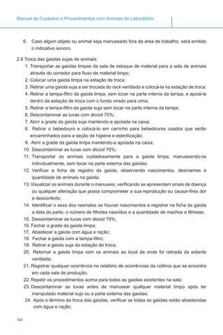 182
Manual de Cuidados e Procedimentos com Animais de Laboratório
6.	 Caso algum objeto ou animal seja manuseado fora da área de trabalho, será emitido
o indicativo sonoro.
2.9 Troca das gaiolas sujas de animais:
1.	Transportar as gaiolas limpas da sala de estoque de material para a sala de animais
através do corredor para fluxo de material limpo;
2.	Colocar uma gaiola limpa na estação de troca;
3.	Retirar uma gaiola suja a ser trocada do rack ventilado e colocá-la na estação de troca;
4.	Retirar a tampa-filtro da gaiola limpa, sem tocar na parte interna da tampa, e apoiá-la
dentro da estação de troca com o fundo virado para cima;
5.	Retirar a tampa-filtro da gaiola suja sem tocar na parte interna da tampa;
6.	Descontaminar as luvas com álcool 70%;
7.	Abrir a grade da gaiola suja mantendo-a apoiada na caixa;
8.	 Retirar o bebedouro e colocá-lo em carrinho para bebedouros usados que serão
encaminhados para a seção de higiene e esterilização;
9.	 Abrir a grade da gaiola limpa mantendo-a apoiada na caixa;
10.	Descontaminar as luvas com álcool 70%;
11.	 Transportar os animais cuidadosamente para a gaiola limpa, manuseando-os
individualmente, sem tocar na parte externa das gaiolas;
12.	Verificar a ficha de registro da gaiola, observando nascimentos, desmames e
quantidade de animais na gaiola;
13.	Visualizar os animais durante o manuseio, verificando se apresentam sinais de doença
ou qualquer alteração que possa comprometer a sua reprodução ou causar-lhes dor
e desconforto;
14.	Identificar o sexo dos neonatos se houver nascimentos e registrar na ficha da gaiola
a data do parto, o número de filhotes nascidos e a quantidade de machos e fêmeas;
15.	Descontaminar as luvas com álcool 70%;
16.	Fechar a grade da gaiola limpa;
17.	 Abastecer a gaiola com água e ração;
18.	 Fechar a gaiola com a tampa-filtro;
19.	 Retirar a gaiola suja da estação de troca;
20.	 Retornar a gaiola limpa com os animais ao local de onde foi retirada da estante
ventilada;
21.	Registrar qualquer ocorrência no relatório de ocorrências da colônia que se encontra
em cada sala de produção;
22.	Repetir os procedimentos acima para todas as gaiolas existentes na sala;
23.	Descontaminar as luvas antes de manusear qualquer material limpo após ter
manipulado material sujo ou a parte externa das gaiolas;
24.	Após o término da troca das gaiolas, verificar se todas as gaiolas estão abastecidas
com água e ração;
 