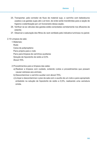 183
Anexos
25.	Transportar, pelo corredor de fluxo de material sujo, o carrinho com bebedouros
usados e as gaiolas sujas até o air-lock, de onde serão transferidas para a seção de
higiene e esterilização por um funcionário dessa seção;
26.	Verificar se as válvulas das gaiolas estão conectadas corretamente nos difusores da
estante;
27.	Observar a saturação dos filtros do rack ventilado pelo indicativo luminoso no painel.
2.10 Limpeza da sala:
1.	Materiais:
Rodo
Caixa de polipropileno
Pano próprio para o rodo
Pano para limpeza de carrinhos auxiliares
Solução de hipoclorito de sódio a 0,5%
Álcool 70%
2.	Procedimentos para a limpeza das salas:
a)	Realizar a limpeza com cuidado, evitando ruídos e procedimentos que possam
causar estresse aos animais;
b)	Descontaminar o carrinho auxiliar com álcool 70%;
c)	Limpar e descontaminar o piso da sala com o auxílio de um rodo e pano apropriado
embebido na solução de hipoclorito de sódio a 0,5%, realizando uma varredura
úmida.
 