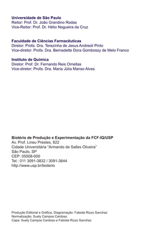 Universidade de São Paulo
Reitor: Prof. Dr. João Grandino Rodas
Vice-Reitor: Prof. Dr. Hélio Nogueira da Cruz
Faculdade de Ciências Farmacêuticas
Diretor: Profa. Dra. Terezinha de Jesus Andreoli Pinto
Vice-diretor: Profa. Dra. Bernadette Dora Gombossy de Melo Franco
Instituto de Química
Diretor: Prof. Dr. Fernando Reis Ornellas
Vice-diretor: Profa. Dra. Maria Júlia Manso Alves
Produção Editorial e Gráfica, Diagramação: Fabiola Rizzo Sanchez
Normalização: Suely Campos Cardoso
Capa: Suely Campos Cardoso e Fabiola Rizzo Sanchez
Biotério de Produção e Experimentação da FCF-IQ/USP
Av. Prof. Lineu Prestes, 822
Cidade Universitária “Armando de Salles Oliveira”
São Paulo, SP
CEP: 05508-000
Tel.: 011 3091-3832 / 3091-3644
http://www.usp.br/bioterio
 