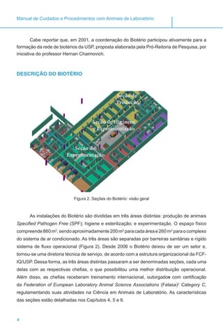 4
Manual de Cuidados e Procedimentos com Animais de Laboratório
Cabe reportar que, em 2001, a coordenação do Biotério participou ativamente para a
formação da rede de biotérios da USP, proposta elaborada pela Pró-Reitoria de Pesquisa, por
iniciativa do professor Hernan Chaimovich.
DESCRIÇÃO DO BIOTÉRIO
Figura 2. Seções do Biotério: visão geral
As instalações do Biotério são divididas em três áreas distintas: produção de animais
Specified Pathogen Free (SPF); higiene e esterilização; e experimentação. O espaço físico
compreende 860 m2
, sendo aproximadamente 200 m2
para cada área e 260 m2
para o complexo
do sistema de ar condicionado. As três áreas são separadas por barreiras sanitárias e rígido
sistema de fluxo operacional (Figura 2). Desde 2006 o Biotério deixou de ser um setor e,
tornou-se uma diretoria técnica de serviço, de acordo com a estrutura organizacional da FCF-
IQ/USP. Dessa forma, as três áreas distintas passaram a ser denominadas seções, cada uma
delas com as respectivas chefias, o que possibilitou uma melhor distribuição operacional.
Além disso, as chefias receberam treinamento internacional, outorgados com certificação
da Federation of European Laboratory Animal Science Associations (Felasa)2
Category C,
regulamentando suas atividades na Ciência em Animais de Laboratório. As características
das seções estão detalhadas nos Capítulos 4, 5 e 6.
Seção de
Experimentação
Seção de
Produção
Seção de Higinene
e Experimentação
 
