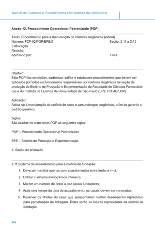 184
Manual de Cuidados e Procedimentos com Animais de Laboratório
Anexo 12. Procedimento Operacional Padronizado (POP)
Título: Procedimento para a manutenção de colônias isogênicas (inbred)
Número: FCF-IQ/POP/BPE/2 Seção: 2.11 a 2.15
Elaboração:
Revisão:
Aprovado por:							 Data:
Objetivo:
Este POP fixa condições, padroniza, define e estabelece procedimentos que devem ser
aplicados por todos os funcionários responsáveis por colônias isogênicas na seção de
produção do Biotério de Produção e Experimentação da Faculdade de Ciências Farmacêuti-
cas e do Instituto de Química da Universidade de São Paulo (BPE FCF-IQ/USP).
Aplicação:
Aplica-se à manutenção de colônia de ratos e camundongos isogênicos, a fim de garantir o
padrão genético.
Siglas:
São usadas no texto deste POP as seguintes siglas:
POP – Procedimento Operacional Padronizado
BPE – Biotério de Produção e Experimentação
2- Seção de produção
2.11 Sistema de acasalamento para a colônia de fundação:
1.	 Deve ser mantida apenas com acasalamentos entre irmão e irmã;
2.	 Utilizar o sistema monogâmico intensivo;
3.	 Manter um número de cinco a dez casais fundadores;
4.	 Após seis meses da data de acasalamento, os casais devem ser renovados;
5.	 Reservar os filhotes do casal que apresentarem melhor desempenho reprodutivo
para perpetuação da linhagem. Estes serão os futuros reprodutores da colônia de
fundação.
 