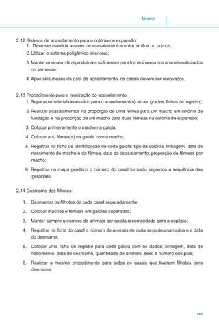 185
Anexos
2.12 Sistema de acasalamento para a colônia de expansão:
1.	 Deve ser mantida através de acasalamentos entre irmãos ou primos;
2.	Utilizar o sistema poligâmico intensivo;
3.	Manter o número de reprodutores suficientes para fornecimento dos animais solicitados
no semestre;
4.	Após seis meses da data de acasalamento, os casais devem ser renovados.
2.13 Procedimento para a realização do acasalamento:
1.	Separar o material necessário para o acasalamento (caixas, grades, fichas de registro);
2.	Realizar acasalamentos na proporção de uma fêmea para um macho em colônia de
fundação e na proporção de um macho para duas fêmeas na colônia de expansão;
3.	Colocar primeiramente o macho na gaiola;
4.	Colocar a(s) fêmea(s) na gaiola com o macho;
5.	Registrar na ficha de identificação de cada gaiola: tipo da colônia, linhagem, data de
nascimento do macho e da fêmea, data do acasalamento, proporção de fêmeas por
macho;
6.	Registrar no mapa genético o número do casal formado seguindo a sequência das
gerações.
2.14 Desmame dos filhotes:
1.	 Desmamar os filhotes de cada casal separadamente;
2.	 Colocar machos e fêmeas em gaiolas separadas;
3.	 Manter sempre o número de animais por gaiola recomendado para a espécie;
4.	 Registrar na ficha do casal o número de animais de cada sexo desmamados e a data
do desmame;
5.	 Colocar uma ficha de registro para cada gaiola com os dados: linhagem, data de
nascimento, data de desmame, quantidade de animais, sexo e número dos pais;
6.	 Realizar o mesmo procedimento para todos os casais que tiverem filhotes para
desmame.
 