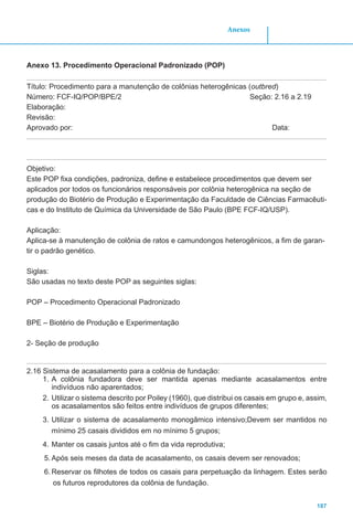 187
Anexos
Anexo 13. Procedimento Operacional Padronizado (POP)
Título: Procedimento para a manutenção de colônias heterogênicas (outbred)
Número: FCF-IQ/POP/BPE/2 Seção: 2.16 a 2.19
Elaboração:
Revisão:
Aprovado por:								 Data:
Objetivo:
Este POP fixa condições, padroniza, define e estabelece procedimentos que devem ser
aplicados por todos os funcionários responsáveis por colônia heterogênica na seção de
produção do Biotério de Produção e Experimentação da Faculdade de Ciências Farmacêuti-
cas e do Instituto de Química da Universidade de São Paulo (BPE FCF-IQ/USP).
Aplicação:
Aplica-se à manutenção de colônia de ratos e camundongos heterogênicos, a fim de garan-
tir o padrão genético.
Siglas:
São usadas no texto deste POP as seguintes siglas:
POP – Procedimento Operacional Padronizado
BPE – Biotério de Produção e Experimentação
2- Seção de produção
2.16 Sistema de acasalamento para a colônia de fundação:
1.	A colônia fundadora deve ser mantida apenas mediante acasalamentos entre
indivíduos não aparentados;
2.	Utilizar o sistema descrito por Poiley (1960), que distribui os casais em grupo e, assim,
os acasalamentos são feitos entre indivíduos de grupos diferentes;
3.	Utilizar o sistema de acasalamento monogâmico intensivo;Devem ser mantidos no
mínimo 25 casais divididos em no mínimo 5 grupos;
4.	Manter os casais juntos até o fim da vida reprodutiva;
5.	Após seis meses da data de acasalamento, os casais devem ser renovados;
6.	Reservar os filhotes de todos os casais para perpetuação da linhagem. Estes serão
os futuros reprodutores da colônia de fundação.
 