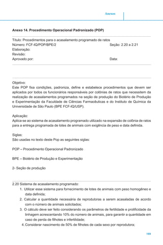 189
Anexos
Anexo 14. Procedimento Operacional Padronizado (POP)
Título: Procedimentos para o acasalamento programado de ratos
Número: FCF-IQ/POP/BPE/2 		 Seção: 2.20 a 2.21
Elaboração:
Revisão:
Aprovado por:					 		Data:
Objetivo:
Este POP fixa condições, padroniza, define e estabelece procedimentos que devem ser
aplicados por todos os funcionários responsáveis por colônias de ratos que necessitem da
realização de acasalamentos programados na seção de produção do Biotério de Produção
e Experimentação da Faculdade de Ciências Farmacêuticas e do Instituto de Química da
Universidade de São Paulo (BPE FCF-IQ/USP).
Aplicação:
Aplica-se ao sistema de acasalamento programado utilizado na expansão de colônia de ratos
para a entrega programada de lotes de animais com exigência de peso e data definida.
Siglas:
São usadas no texto deste Pop as seguintes siglas:
POP – Procedimento Operacional Padronizado
BPE – Biotério de Produção e Experimentação
2- Seção de produção
2.20 Sistema de acasalamento programado:
1.	 Utilizar esse sistema para fornecimento de lotes de animais com peso homogêneo e
data definida;
2.	 Calcular a quantidade necessária de reprodutoras a serem acasaladas de acordo
com o número de animais solicitados;
3.	 O cálculo deve ser feito considerando os parâmetros de fertilidade e prolificidade da
linhagem acrescentando 10% do número de animais, para garantir a quantidade em
caso de perda de filhotes e infertilidade;
4.	Considerar nascimento de 50% de filhotes de cada sexo por reprodutora;
 