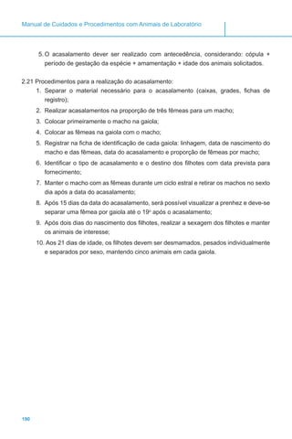 190
Manual de Cuidados e Procedimentos com Animais de Laboratório
5.	O acasalamento dever ser realizado com antecedência, considerando: cópula +
período de gestação da espécie + amamentação + idade dos animais solicitados.
2.21 Procedimentos para a realização do acasalamento:
1.	 Separar o material necessário para o acasalamento (caixas, grades, fichas de
registro);
2.	 Realizar acasalamentos na proporção de três fêmeas para um macho;
3.	 Colocar primeiramente o macho na gaiola;
4.	 Colocar as fêmeas na gaiola com o macho;
5.	 Registrar na ficha de identificação de cada gaiola: linhagem, data de nascimento do
macho e das fêmeas, data do acasalamento e proporção de fêmeas por macho;
6.	 Identificar o tipo de acasalamento e o destino dos filhotes com data prevista para
fornecimento;
7.	 Manter o macho com as fêmeas durante um ciclo estral e retirar os machos no sexto
dia após a data do acasalamento;
8.	 Após 15 dias da data do acasalamento, será possível visualizar a prenhez e deve-se
separar uma fêmea por gaiola até o 19o
após o acasalamento;
9.	 Após dois dias do nascimento dos filhotes, realizar a sexagem dos filhotes e manter
os animais de interesse;
10.	Aos 21 dias de idade, os filhotes devem ser desmamados, pesados individualmente
e separados por sexo, mantendo cinco animais em cada gaiola.
 