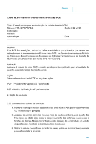 191
Anexos
Anexo 15. Procedimento Operacional Padronizado (POP)
Título: Procedimentos para a manutenção da colônia de ratos SOD1
Número: FCF-IQ/POP/BPE/2 	 Seção: 2.22 a 2.25
Elaboração:
Revisão:
Aprovado por:							Data:
Objetivo:
Este POP fixa condições, padroniza, define e estabelece procedimentos que devem ser
aplicados para a manutenção da colônia de ratos SOD1 na Seção de produção do Biotério
de Produção e Experimentação da Faculdade de Ciências Farmacêuticas e do Instituto de
Química da Universidade de São Paulo (BPE FCF-IQ/USP).
Aplicação:
Aplica-se à colônia de ratos SOD1, modelo geneticamente modificado, com a finalidade de
garantir as características do modelo animal.
Siglas:
São usadas no texto deste POP as seguintes siglas:
POP – Procedimento Operacional Padronizado
BPE – Biotério de Produção e Experimentação
2- Seção de produção
2.22 Manutenção da colônia de fundação:
1.	 Manter a colônia por meio de acasalamentos entre machosALS positivos com fêmeas
SD (dez casais por geração);
2.	 Acasalar os animais com dois meses e meio de idade no máximo, pois a partir dos
três meses de idade pode iniciar o desenvolvimento dos sintomas e apresentar o
fenótipo da doença. Nesse momento já não são capazes de se reproduzir em virtude
da paralisia dos membros e da dificuldade de locomoção;
3.	 Utilizar o sistema monogâmico e manter os casais juntos até o momento em que seja
possível constatar a prenhez;
 