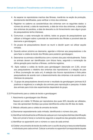 192
Manual de Cuidados e Procedimentos com Animais de Laboratório
4.	 Ao separar os reprodutores machos das fêmeas, mantê-los na seção de produção,
devidamente identificados, para verificar o início dos sintomas;
5.	 Registrar no caderno as características dos sintomas com os seguintes dados: o
número do animal, a data de nascimento, a data de início dos sintomas, a descrição
dos sintomas de paralisia, a data de descarte ou do fornecimento caso algum grupo
de pesquisadores tenha interesse;
6.	 Comunicar, a cada renovação da colônia, todos os grupos de pesquisadores que
utilizam a linhagem sobre a previsão de nascimento dos filhotes e provável data de
desmame e genotipagem;
7.	 Os grupos de pesquisadores devem se reunir e decidir quem vai utilizar aquela
ninhada;
8.	 Quando estiver próximo ao desmame, agendar e informar aos pesquisadores o dia
para fazer a coleta de tecido dos filhotes para posterior genotipagem;
9.	 Desmamar os animais e identificá-los com o número dos pais individualmente. Todos
os animais devem ser identificados com tintura hena, seguindo a numeração da
última geração para machos e fêmeas, conforme registros;
10.	 Após realizar a coleta de tecido para genotipagem (descrição em 2.20), enviar
aos pesquisadores o relatório dos sintomas dos reprodutores e a relação de pais
e filhos (numeração de cada um). A seleção dos futuros reprodutores é feita pelos
pesquisadores de acordo com o desenvolvimento dos sintomas e de acordo com o
interesse da pesquisa;
11.	 O grupo de pesquisadores deverá enviar o resultado da genotipagem (animais ALS
positivos e negativos) e a seleção dos animais para reprodução e pesquisa. A idade
dos animais para início dos experimentos dependerá do grupo.
2.23 Procedimento para a coleta de tecido e genotipagem:
1. Nascimento e genotipagem dos filhotes:
Nascem em média 12 filhotes por reprodutora dos quais 50% deverão ser afetados,
mas não apresentam fenótipo que possa identificá-los antes dos 90 dias de idade.
2. Método utilizado para a coleta de amostra de tecido:
a) Desmamar separadamente cada ninhada, identificando o número dos pais;
b) Identificarindividualmenteosfilhotesdecadapaicommarcaçõesdistintas(identificação
feita com pincel e hena) e numerá-los seguindo a sequência das gerações anteriores;
c) Identificar os eppendorfs com o número e o sexo de cada animal;
d) Coletar uma amostra de tecido da orelha com o auxílio de pinça e tesoura esterilizadas
e individuais para cada animal. Colocar a amostra no eppendorf correspondente àquele
 