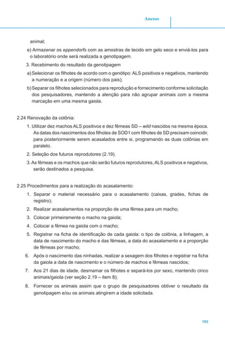 193
Anexos
animal;
e) Armazenar os eppendorfs com as amostras de tecido em gelo seco e enviá-los para
o laboratório onde será realizada a genotipagem.
3. Recebimento do resultado da genotipagem
a)	Selecionar os filhotes de acordo com o genótipo: ALS positivos e negativos, mantendo
a numeração e a origem (número dos pais);
b)	Separar os filhotes selecionados para reprodução e fornecimento conforme solicitação
dos pesquisadores, mantendo a atenção para não agrupar animais com a mesma
marcação em uma mesma gaiola.
2.24 Renovação da colônia:
1. Utilizar dez machos ALS positivos e dez fêmeas SD – wild nascidos na mesma época.
As datas dos nascimentos dos filhotes de SOD1 com filhotes de SD precisam coincidir,
para posteriormente serem acasalados entre si, programando as duas colônias em
paralelo.
2. Seleção dos futuros reprodutores (2.19).
3.As fêmeas e os machos que não serão futuros reprodutores,ALS positivos e negativos,
serão destinados a pesquisa.
2.25 Procedimentos para a realização do acasalamento:
1.	 Separar o material necessário para o acasalamento (caixas, grades, fichas de
registro);
2.	 Realizar acasalamentos na proporção de uma fêmea para um macho;
3.	 Colocar primeiramente o macho na gaiola;
4.	 Colocar a fêmea na gaiola com o macho;
5.	 Registrar na ficha de identificação de cada gaiola: o tipo de colônia, a linhagem, a
data de nascimento do macho e das fêmeas, a data do acasalamento e a proporção
de fêmeas por macho;
6.	 Após o nascimento das ninhadas, realizar a sexagem dos filhotes e registrar na ficha
da gaiola a data de nascimento e o número de machos e fêmeas nascidos;
7.	 Aos 21 dias de idade, desmamar os filhotes e separá-los por sexo, mantendo cinco
animais/gaiola (ver seção 2.19 – item 8);
8.	 Fornecer os animais assim que o grupo de pesquisadores obtiver o resultado da
genotipagem e/ou os animais atingirem a idade solicitada.
 