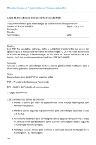 194
Manual de Cuidados e Procedimentos com Animais de Laboratório
Anexo 16. Procedimento Operacional Padronizado (POP)
Título: Procedimentos para a manutenção da colônia de camundongos P2-GFP
Número: FCF-IQ/POP/BPE/2 Seção: 2.26 a 2.28
Elaboração:
Revisão:
Aprovado por:							 Data:
Objetivo:
Este POP fixa condições, padroniza, define e estabelece procedimentos que devem ser
aplicados para a manutenção da colônia de camundongos P2-GFP na seção de produção
do Biotério de Produção e Experimentação da Faculdade de Ciências Farmacêuticas e do
Instituto de Química da Universidade de São Paulo (BPE FCF-IQ/USP).
Aplicação:
Aplica-se à colônia de camundongos P2-GFP, modelo geneticamente modificado, com a
finalidade de garantir as características do modelo animal.
Siglas:
São usadas no texto deste POP as seguintes siglas:
POP – Procedimento Operacional Padronizado
BPE – Biotério de Produção e Experimentação
2- Seção de produção
2.26 Manutenção da colônia de fundação:
1.	 Manter a colônia por meio de acasalamentos entre machos heterozigotos com
fêmeas heterozigotas;
2.	 Manter a colônia seguindo os procedimentos para camundongos isogênicos (seção
2.8 a 2.12);
3.	 O desmame dos filhotes deve ser feito pelo número dos pais individualmente, e todos
os animais devem ser identificados com o auxílio de um furador de orelha, seguindo
a numeração da última geração;
4.	 Genotipar todos os filhotes para identificar a expressão do gene (homozigoto GFP;
homozigoto 17 ou heterozigoto);
 