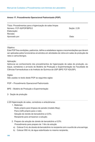 196
Manual de Cuidados e Procedimentos com Animais de Laboratório
Anexo 17. Procedimento Operacional Padronizado (POP)
Título: Procedimentos para a higienização de salas limpas
Número: FCF-IQ/POP/BPE/2 			 Seção: 2.29
Elaboração:
Revisão:
Aprovado por:							 Data:
Objetivo:
Este POP fixa condições, padroniza, define e estabelece regras e recomendações que devem
ser aplicadas pelos funcionários envolvidos em atividades de rotina em salas de produção de
ratos e camundongos.
Aplicação:
Aplica-se ao conhecimento dos procedimentos de higienização de salas de produção, es-
toque, corredores e air-locks do Biotério de Produção e Experimentação da Faculdade de
Ciências Farmacêuticas e do Instituto de Química da USP (BPE FCF-IQ/USP).
Siglas:
São usadas no texto deste POP as seguintes siglas:
POP – Procedimento Operacional Padronizado
BPE – Biotério de Produção e Experimentação
2- Seção de produção
2.29 Higienização de salas, corredores e antecâmaras:
1.	Materiais:
Rodo próprio para limpeza de parede (modelo Mop);
Pano (refil) próprio para o rodo;
Solução de cloreto de benzalcônio a 0,5%;
Recipiente para armazenar a solução.
2.	 Preparo da solução de cloreto de benzalcônio a 0,5%:
Procedimento para preparo de 1 litro da solução
a)	 Colocar 5 mL de cloreto de benzalcônio no recipiente com o auxílio de uma seringa;
b)	 Colocar 950 mL de água esterilizada no mesmo recipiente;
 