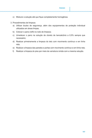 197
Anexos
c)	 Misturar a solução até que fique completamente homogênea.
3.	Procedimentos de limpeza:
a)	 Utilizar óculos de segurança, além dos equipamentos de proteção individual
utilizados em áreas limpas;
b)	 Colocar o pano (refil) no rodo de limpeza;
c)	 Umedecer o pano na solução de cloreto de benzalcônio a 0,5% sempre que
necessário;
d)	 Realizar primeiramente a limpeza do teto com movimento contínuo e em linha
reta;
e)	 Realizar a limpeza das paredes e portas com movimento contínuo e em linha reta;
f)	 Realizar a limpeza do piso por meio da varredura úmida com a mesma solução.
 