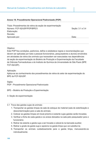 198
Manual de Cuidados e Procedimentos com Animais de Laboratório
Anexo 18. Procedimento Operacional Padronizado (POP)
Título: Procedimentos de rotina da seção de experimentação
Número: FCF-IQ/USP/POP/BPE/3					 Seção: 3.1 a 3.4
Elaboração:
Revisão:
Aprovado por: 								Data:
Objetivo:
Este POP fixa condições, padroniza, define e estabelece regras e recomendações que
devem ser aplicadas por todo o pessoal (funcionários, pesquisadores e alunos) envolvidos
em atividades de rotina dos animais que necessitem ser executadas nas dependências
da seção de experimentação do Biotério de Produção e Experimentação da Faculdade
de Ciências Farmacêuticas e do Instituto de Química da Universidade de São Paulo (BPE
FCF-IQ/USP).
Aplicação:
Aplica-se ao conhecimento dos procedimentos de rotina do setor de experimentação do
BPE da FCF-IQ/USP.
Siglas:
POP - Procedimento Operacional Padronizado
BPE – Biotério de Produção e Experimentação
3- Seção de experimentação
3.1 Troca das gaiolas sujas de animais:
1.	Transportar as gaiolas limpas da sala de estoque de material (sala de esterilização e
descontaminação) para a sala de animais;
2.	Colocar as gaiolas limpas em local próximo à estante cujas gaiolas serão trocadas;
3.	Verificar a ficha de cada gaiola e os avisos deixados na sala pelo pesquisador para o
funcionário;
4.	Retirar da estante a gaiola suja a ser trocada e colocá-la na bancada auxiliar;
5.	Retirar a grade da gaiola suja e apoiá-la na gaiola limpa que vai substituí-la;
6.	Transportar os animais cuidadosamente para a gaiola limpa, manuseando-os
individualmente;
 