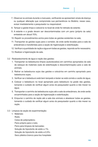 199
Anexos
7.	Observar os animais durante o manuseio, verificando se apresentam sinais de doença
ou qualquer alteração que comprometa sua permanência no Biotério; nesse caso,
avisar imediatamente o pesquisador ou responsável;
8.	Tampar a gaiola limpa e colocá-la no local de onde foi retirada da estante;
9.	A estante e a grade devem ser descontaminadas com um pano (próprio da sala)
embebido em álcool 70%;
10.	Repetir os procedimentos acima para todas as gaiolas existentes na sala;
11.	Transportar as gaiolas sujas para o corredor, de onde serão levadas para a sala da
antecâmara e transferidas para a seção de higienização e esterilização;
12.	Verificar a quantidade de ração e água em todas as gaiolas, repondo se for necessário;
13.	Realizar a higienização da sala.
3.2 Reabastecimento de água e ração das gaiolas:
1.	 Transportar os bebedouros limpos (autoclavados) em carrinhos apropriados da sala
de estoque de materiais (sala de esterilização e descontaminação) para a sala de
animais;
2.	 Retirar os bebedouros sujos das gaiolas e colocá-los em carrinho apropriado para
bebedouros sujos;
3.	 Verificar se o bebedouro está bem tampado e testar se está correta a vazão de água;
4.	 Colocar o bebedouro no local apropriado para bebedouro na grade das gaiolas,
tomando o cuidado de verificar algum aviso do pesquisador quanto a não mexer na
água;
5.	 Transportar o carrinho de bebedouros sujos até a sala da antecâmara, de onde serão
encaminhados para a seção de higienização e esterilização;
6.	 Empurrar o carrinho de ração até a sala dos animais e abastecer todas as gaiolas,
tomando o cuidado de verificar algum aviso do pesquisador quanto a não mexer na
ração.
3.3 Limpeza da seção de experimentação:
1.	 Materiais:
Rodo;
Caixa de polipropileno;
Pano próprio para o rodo;
Pano para limpeza de bancadas;
Solução de hipoclorito de sódio a 1%;
Solução de hipoclorito de sódio a 0,5%;
Saco plástico branco para lixo hospitalar.
 