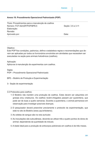 201
Anexos
Anexo 19. Procedimento Operacional Padronizado (POP)
Título: Procedimentos para a manutenção de coelhos
Número: FCF-IQ/USP/POP/BPE/3				 Seção: 3.5 a 3.11
Elaboração:
Revisão:
Aprovado por: 							Data:
Objetivo:
Este POP fixa condições, padroniza, define e estabelece regras e recomendações que de-
vem ser aplicadas por todos os funcionários envolvidos em atividades que necessitem ser
executadas na seção para animais holoxênicos (coelhos).
Aplicação:
Aplica-se à manutenção de experimentos com coelhos.
Siglas:
POP – Procedimento Operacional Padronizado
BPE – Biotério de Produção e Experimentação
3- Seção de experimentação
3.5 Protocolos para coelhos:
1.	O Biotério não mantém uma produção de coelhos. Estes devem ser adquiridos em
granjas e/ou criadouros. Os coelhos recém-chegados passam por quarentena, que
pode ser de duas a quatro semanas. Durante a quarentena, o animal permanece em
observação para investigar possíveis doenças;
2.	O pesquisador deverá preencher previamente o protocolo da experimentação, que
está no site do Biotério (www.usp.br/bioterio);
3.	As coletas de sangue são na veia auricular;
4.	As inoculações são subcutâneas, devendo-se utilizar três a quatro pontos do dorso do
animal, dependendo da quantidade de inóculo;
5.	A idade ideal para a produção de anticorpos policlonais em coelhos é de três meses.
 