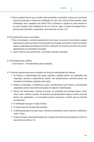 203
Anexos
3. Para a coleta final em que o coelho será submetido a eutanásia, coloca-se o animal na
caixa de contenção e realiza-se a dilatação do vaso com uma luz infravermelha. Após
a dilatação, fazer assepsia com álcool 70% e introduzir a agulha no vaso central ou
no vaso marginal; são coletados de 30 mL a 40 mL. Após a coleta de sangue final, o
animal será submetido a eutanásia, como descrito no item 3.12.
3.9 Procedimentos para a inoculação:
1. Para a inoculação, o animal é apoiado em uma mesa, na qual um funcionário o segura
apenas para evitar que ele se mova durante a inoculação, enquanto o outro funcionário
realiza a aplicação subcutânea do inóculo, utilizando 4 a 5 pontos do dorso do animal,
dependendo da quantidade inoculada;
2.	 Após o término do experimento, os animais sofrerão eutanásia.
3.10 Eutanásia para coelhos:
1 Ver Anexo 6 – Procedimentos para eutanásia.
3.11 Normas operacionais para o trabalho em área de manutenção de coelhos:
1	 As trocas e a higienização das salas, estantes e gaiolas devem ser realizadas nas
segundas, quartas e sextas-feiras, porém, nas quartas-feiras, somente devem ser
trocadas as bandejas e gaiolas mais sujas;
2	 Retirar as bandejas e bebedouros sujos, substituindo-os por limpos e previamente
preparados pelos funcionários da seção de higiene e esterilização;
3	 Devem ser observadas, durante as trocas, as condições dos animais (fezes, urina,
olhos, nariz, orelhas e patas). Os animais que apresentarem algum sintoma anormal
devem ser registrados, e o funcionário deverá comunicar a chefia para as devidas
providências;
4	 A verificação da água e ração é diária;
5	 O cocho deve ser lavado toda semana;
6	 A desinfecção geral da sala vazia, inclusive de paredes e pisos, deve ser realizada a
cada 15 dias;
7	 A sala é lavada e descontaminada com solução de cloreto de benzalcônio a 0,5% ou
hipoclorito de sódio a 1%.
 