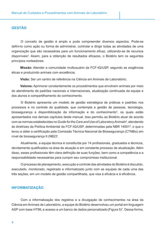 6
Manual de Cuidados e Procedimentos com Animais de Laboratório
GESTÃO
O conceito de gestão é amplo e pode compreender diversos aspectos. Pode-se
defini-lo como ação ou forma de administrar, controlar e dirigir todas as atividades de uma
organização que são necessárias para um funcionamento eficaz, utilizando-se de recursos
disponíveis3
. Assim, para a obtenção de resultados eficazes, o Biotério tem os seguintes
princípios norteadores:
Missão: Atender a comunidade multiusuário da FCF-IQ/USP, segundo as exigências
éticas e produzindo animais com excelência;
Visão: Ser um centro de referência na Ciência em Animais de Laboratório;
Valores: Aprimorar constantemente os procedimentos que envolvem animais por meio
do atendimento de padrões nacionais e internacionais, atualização continuada da equipe e
dos alunos e compartilhamento do conhecimento.
O Biotério apresenta um modelo de gestão estratégica de práticas e padrões nos
processos e no controle da qualidade, que contempla a gestão de pessoas, tecnologia,
biossegurança e disponibilização da informação e do conhecimento3
, os quais estão
apresentados nos demais capítulos deste manual. Isso permitiu ao Biotério atuar de acordo
com as normas estabelecidas no Guide for the Care and Use of LaboratoryAnimals4
, atendendo
às diretrizes da Política Ambiental da FCF-IQ/USP, determinadas pela NBR 140015
, o que o
levou a obter a certificação pela Comissão Técnica Nacional de Biossegurança (CTNBio) em
nível de biossegurança II (NB2)6
.
Atualmente, a equipe técnica é constituída por 14 profissionais, graduados e técnicos,
devidamente qualificados na área de atuação e em constante processo de atualização. Além
disso, esses profissionais têm clara definição de suas funções, bem como a competência e a
responsabilidade necessárias para cumprir seu compromisso institucional.
O processo de planejamento, execução e controle das atividades do Biotério é discutido,
executado, monitorado, registrado e informatizado junto com as equipes de cada uma das
três seções, em um modelo de gestão compartilhada, que visa à eficácia e à eficiência.
INFORMATIZAÇÃO
Com a informatização dos registros e a divulgação de conhecimentos na área da
Ciência em Animais de Laboratório, a equipe do Biotério desenvolveu um portal em linguagem
ASP com base HTML e acesso a um banco de dados personalizado(Figura 5)7
. Dessa forma,
 