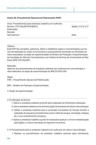 204
Manual de Cuidados e Procedimentos com Animais de Laboratório
Anexo 20. Procedimento Operacional Padronizado (POP)
Título: Procedimentos para anestesia inalatória com isoflurano
Número: FCF-IQ/USP/POP/BPE/3					 Seção: 3.12 a 3.17
Elaboração:
Revisão:
Aprovado por: 								Data:
Objetivo:
Este POP fixa condições, padroniza, define e estabelece regras e recomendações que de-
vem ser aplicadas por todos os funcionários e pesquisadores envolvidos em atividades de
rotina executadas na seção de experimentação do Biotério de Produção e Experimentação
da Faculdade de Ciências Farmacêuticas e do Instituto de Química da Universidade de São
Paulo (BPE FCF-IQ/USP).
Aplicação:
Aplica-se aos procedimentos de anestesia inalatória com isoflurano em camundongos e
ratos realizados na seção de experimentação do BPE FCF/IQ USP.
Siglas:
POP – Procedimento Operacional Padronizado
BPE – Biotério de Produção e Experimentação
3- Seção de experimentação
3.12 Utilização da técnica:
1. Aplicar a anestesia inalatória somente após realização de treinamento adequado;
2. Usar a anestesia inalatória como primeira opção de anestesia em ratos e camundongos;
3. Utilizar a anestesia inalatória para a contenção humanitária de animais durante a
realização de pequenos procedimentos (como coleta de sangue, inoculação, biópsias
etc.) e em procedimentos cirúrgicos;
4. Aplicar a anestesia inalatória quando for necessário produzir a mínima metabolização
pelo fígado e a menor toxicidade ao organismo do animal.
3.13 Procedimentos para a anestesia inalatória com isoflurano em ratos e camundongos:
1.	Realizar os procedimentos de anestesia inalatória somente após treinamento,
 