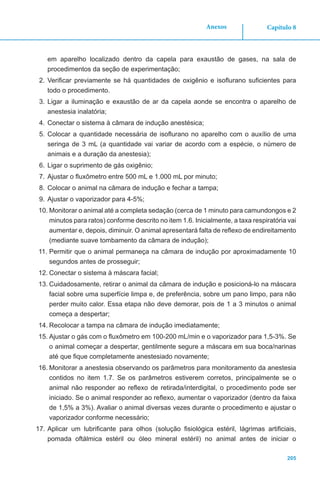 Capítulo 8
205
Anexos
em aparelho localizado dentro da capela para exaustão de gases, na sala de
procedimentos da seção de experimentação;
2.	Verificar previamente se há quantidades de oxigênio e isoflurano suficientes para
todo o procedimento.
3.	Ligar a iluminação e exaustão de ar da capela aonde se encontra o aparelho de
anestesia inalatória;
4.	Conectar o sistema à câmara de indução anestésica;
5.	Colocar a quantidade necessária de isoflurano no aparelho com o auxílio de uma
seringa de 3 mL (a quantidade vai variar de acordo com a espécie, o número de
animais e a duração da anestesia);
6.	Ligar o suprimento de gás oxigênio;
7.	Ajustar o fluxômetro entre 500 mL e 1.000 mL por minuto;
8.	Colocar o animal na câmara de indução e fechar a tampa;
9.	Ajustar o vaporizador para 4-5%;
10.	Monitorar o animal até a completa sedação (cerca de 1 minuto para camundongos e 2
minutos para ratos) conforme descrito no item 1.6. Inicialmente, a taxa respiratória vai
aumentar e, depois, diminuir. O animal apresentará falta de reflexo de endireitamento
(mediante suave tombamento da câmara de indução);
11.	Permitir que o animal permaneça na câmara de indução por aproximadamente 10
segundos antes de prosseguir;
12.	Conectar o sistema à máscara facial;
13.	Cuidadosamente, retirar o animal da câmara de indução e posicioná-lo na máscara
facial sobre uma superfície limpa e, de preferência, sobre um pano limpo, para não
perder muito calor. Essa etapa não deve demorar, pois de 1 a 3 minutos o animal
começa a despertar;
14.	Recolocar a tampa na câmara de indução imediatamente;
15.	Ajustar o gás com o fluxômetro em 100-200 mL/min e o vaporizador para 1,5-3%. Se
o animal começar a despertar, gentilmente segure a máscara em sua boca/narinas
até que fique completamente anestesiado novamente;
16.	Monitorar a anestesia observando os parâmetros para monitoramento da anestesia
contidos no item 1.7. Se os parâmetros estiverem corretos, principalmente se o
animal não responder ao reflexo de retirada/interdigital, o procedimento pode ser
iniciado. Se o animal responder ao reflexo, aumentar o vaporizador (dentro da faixa
de 1,5% a 3%). Avaliar o animal diversas vezes durante o procedimento e ajustar o
vaporizador conforme necessário;
17.	Aplicar um lubrificante para olhos (solução fisiológica estéril, lágrimas artificiais,
pomada oftálmica estéril ou óleo mineral estéril) no animal antes de iniciar o
 