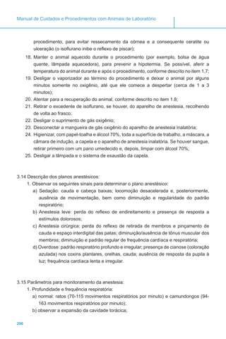 206
Manual de Cuidados e Procedimentos com Animais de Laboratório
procedimento, para evitar ressecamento da córnea e a consequente ceratite ou
ulceração (o isoflurano inibe o reflexo de piscar);
18.	Manter o animal aquecido durante o procedimento (por exemplo, bolsa de água
quente, lâmpada aquecedora), para prevenir a hipotermia. Se possível, aferir a
temperatura do animal durante e após o procedimento, conforme descrito no item 1.7;
19.	Desligar o vaporizador ao término do procedimento e deixar o animal por alguns
minutos somente no oxigênio, até que ele comece a despertar (cerca de 1 a 3
minutos);
20.	Atentar para a recuperação do animal, conforme descrito no item 1.8;
21.	Retirar o excedente de isoflurano, se houver, do aparelho de anestesia, recolhendo
de volta ao frasco;
22.	Desligar o suprimento de gás oxigênio;
23.	Desconectar a mangueira de gás oxigênio do aparelho de anestesia inalatória;
24.	Higienizar, com papel-toalha e álcool 70%, toda a superfície de trabalho, a máscara, a
câmara de indução, a capela e o aparelho de anestesia inalatória. Se houver sangue,
retirar primeiro com um pano umedecido e, depois, limpar com álcool 70%;
25.	Desligar a lâmpada e o sistema de exaustão da capela.
3.14 Descrição dos planos anestésicos:
1. Observar os seguintes sinais para determinar o plano anestésico:
a) Sedação: cauda e cabeça baixas; locomoção desacelerada e, posteriormente,
ausência de movimentação, bem como diminuição e regularidade do padrão
respiratório;
b) Anestesia leve: perda do reflexo de endireitamento e presença de resposta a
estímulos dolorosos;
c) Anestesia cirúrgica: perda do reflexo de retirada de membros e pinçamento de
cauda e espaço interdigital das patas; diminuição/ausência de tônus muscular dos
membros; diminuição e padrão regular de frequência cardíaca e respiratória;
d) Overdose: padrão respiratório profundo e irregular; presença de cianose (coloração
azulada) nos coxins plantares, orelhas, cauda; ausência de resposta da pupila à
luz; frequência cardíaca lenta e irregular.
3.15 Parâmetros para monitoramento da anestesia:
1. Profundidade e frequência respiratória:
a) normal: ratos (70-115 movimentos respiratórios por minuto) e camundongos (94-
163 movimentos respiratórios por minuto);
b) observar a expansão da cavidade torácica;
 