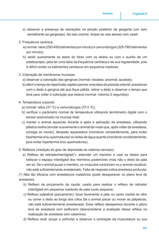 Capítulo 8
207
Anexos
c) observar a presença de secreções na porção posterior da garganta (um som
semelhante ao gargarejo). Se isso ocorrer, limpar as vias aéreas com swab;
2. Frequência cardíaca:
a) normal: ratos (250-450 batimentos por minuto) e camundongos (325-780 batimentos
por minuto);
b) sentir suavemente os lados do tórax com os dedos ou com o auxílio de um
estetoscópio, para ter uma ideia da frequência cardíaca e de sua regularidade, pois
é difícil contar os batimentos cardíacos em pequenos roedores.
3. Coloração de membranas mucosas:
a) observar a coloração das gengivas (normal: rosadas; anormal: azulada);
b) aferir o tempo de reperfusão capilar para ter uma ideia da pressão arterial: pressionar
com o dedo a gengiva até que fique pálida, retirar o dedo e observar o tempo que
leva para voltar à coloração que estava (normal: máximo 2 segundos).
4. Temperatura corporal:
a) normal: ratos (37 o
C) e camundongos (37,5 o
C);
b) verificar o parâmetro normal de temperatura utilizando termômetro digital com o
sensor posicionado na mucosa retal;
c) manter o animal aquecido durante e após a aplicação da anestesia, utilizando
plástico-bolha (enrolar suavemente o animal de modo que, após voltar da anestesia,
consiga se mover), lâmpada aquecedora (monitorar constantemente, para evitar
hipertermia e/ou queimaduras) ou bolsa de água quente (monitorar constantemente,
para evitar hipertermia e/ou queimaduras).
5. Reflexos (medição do grau de depressão do sistema nervoso):
a) Reflexo de retirada/interdigital(*): estender um membro e usar os dedos para
beliscar o espaço interdigital dos membros posteriores (mas não o dedo da pata
em si). Se o animal puxar o membro, os músculos contraírem ou o animal vocalizar,
não está suficientemente anestesiado. Falta de resposta indica anestesia profunda;
(*) Não tão eficácia com anestésicos inalatórios (pode desaparecer no plano leve de
anestesia).
b) Reflexo de pinçamento da cauda: usado para realizar o reflexo de retirada/
interdigital em pequenos roedores de pata muito pequena;
c) Reflexo palpebral (piscamento): tocar levemente a pele no canto medial do olho
ou correr o dedo ao longo dos cílios Se o animal piscar ou mover as pálpebras,
não está suficientemente anestesiado. Esse reflexo desaparece durante o plano
leve de anestesia com isoflurano (desconsiderar a avaliação desse reflexo na
realização de anestesia com cetamina);
d) Reflexo anal: pinçar o esfíncter e observar a contração da musculatura ou sua
 