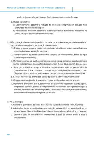208
Manual de Cuidados e Procedimentos com Animais de Laboratório
ausência (plano cirúrgico plano profundo de anestesia com isoflurano).
6. Outros parâmetros:
a) Lacrimejamento: observar a redução da produção de lágrimas em estágios mais
profundos de anestesia cirúrgica;
b) Relaxamento muscular: observar a ausência do tônus muscular da mandíbula no
plano cirúrgico de anestesia com isoflurano.
3.16 Recuperação da anestesia (o período vai variar de acordo com o grau de invasividade
do procedimento realizado e a duração da anestesia):
1. Colocar o animal em uma gaiola individual com papel limpo e sem maravalha (para
prevenir danos por aspiração ou morte);
2. Manter o animal aquecido (usando uma lâmpada de infravermelho, bolsa de água
quente ou plástico-bolha);
3. Monitorar o animal até que fique consciente, sendo capaz de manter a postura corporal
normal e realizar suas funções fisiológicas normais (beber água, comer, defecar etc.);
4. Após procedimentos cirúrgicos invasivos, se necessário repor as perdas hídricas
(conforme item 1.9) e continuar com o protocolo analgésico indicado para o caso
(deve ser iniciado antes da realização da cirurgia quando a anestesia é inalatória);
5. Facilitar o acesso do animal aos pellets de ração e ao bebedouro com água;
6. Colocar o animal de volta à sua gaiola original e retorná-lo à sala de animais;
7. Monitorar o animal nos dias subsequentes até quando for necessário quanto a peso,
temperatura corporal, postura e comportamento indicativo de dor, ingestão de água e
alimento, lambedura no local cirúrgico etc., avaliando a recuperação e determinando
até quando administrar o analgésico de escolha.
3.17 Fluidoterapia:
1. Calcular a quantidade de fluido a ser reposta (aproximadamente 10 mL/kg/hora);
2. Administrar fluidos aquecidos (exemplo: solução salina estéril) por via subcutânea ou
intraperitoneal. Se o animal já estiver totalmente consciente, administrar por via oral;
3. Estimar o grau de desidratação, monitorando o peso do animal antes e após o
procedimento.
 