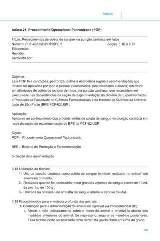 209
Anexos
Anexo 21. Procedimento Operacional Padronizado (POP)
Título: Procedimentos de coleta de sangue via punção cardíaca em ratos
Número: FCF-IQ/USP/POP/BPE/3				 Seção: 3.18 a 3.22
Elaboração:
Revisão:
Aprovado por: 	
Objetivo:
Este POP fixa condições, padroniza, define e estabelece regras e recomendações que
devem ser aplicadas por todo o pessoal (funcionários, pesquisadores e alunos) envolvido
em atividades de coleta de sangue de ratos, via punção cardíaca, que necessitem ser
executadas nas dependências da seção de experimentação do Biotério de Experimentação
e Produção da Faculdade de Ciências Farmacêuticas e do Instituto de Química da Universi-
dade de São Paulo (BPE FCF-IQ/USP).
Aplicação:
Aplica-se ao conhecimento dos procedimentos de coleta de sangue via punção cardíaca em
ratos da seção de experimentação do BPE da FCF-IQ/USP.
Siglas:
POP – Procedimento Operacional Padronizado
BPE – Biotério de Produção e Experimentação
3- Seção de experimentação
3.18 Utilização da técnica:
1-	 Uso da punção cardíaca como coleta de sangue terminal, realizada no animal sob
anestesia profunda;
2-	 Realizada quando for necessário retirar grandes volumes de sangue (cerca de 10 mL
de um rato de 150 g);
3-	 Utilizada na obtenção de amostra de sangue arterial e venoso (misto).
3.19 Procedimentos para anestesia profunda dos animais:
1-	Contenção para a administração da anestesia injetável via intraperitoneal (IP):
a-	Apoiar a mão delicadamente sobre o dorso do animal e envolvê-la abaixo dos
membros anteriores do animal. Se necessário, segurar os membros posteriores.
Essa técnica pode ser realizada tanto dentro da gaiola como em cima da grade;
 