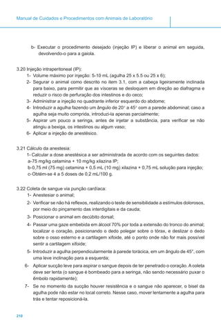 210
Manual de Cuidados e Procedimentos com Animais de Laboratório
b- Executar o procedimento desejado (injeção IP) e liberar o animal em seguida,
devolvendo-o para a gaiola.
3.20 Injeção intraperitoneal (IP):
1-	 Volume máximo por injeção: 5-10 mL (agulha 25 x 5.5 ou 25 x 6);
2-	 Segurar o animal como descrito no item 3.1, com a cabeça ligeiramente inclinada
para baixo, para permitir que as vísceras se desloquem em direção ao diafragma e
reduzir o risco de perfuração dos intestinos e do ceco;
3-	 Administrar a injeção no quadrante inferior esquerdo do abdome;
4-	 Introduzir a agulha fazendo um ângulo de 20° a 45° com a parede abdominal; caso a
agulha seja muito comprida, introduzi-la apenas parcialmente;
5-	 Aspirar um pouco a seringa, antes de injetar a substância, para verificar se não
atingiu a bexiga, os intestinos ou algum vaso;
6-	 Aplicar a injeção de anestésico.
3.21 Cálculo da anestesia:
1-	Calcular a dose anestésica a ser administrada de acordo com os seguintes dados:
a-	75 mg/kg cetamina + 10 mg/kg xilazina IP;
b-	0,75 ml (75 mg) cetamina + 0,5 mL (10 mg) xilazina + 0,75 mL solução para injeção;
c-	Obtém-se 4 a 5 doses de 0,2 mL/100 g.
3.22 Coleta de sangue via punção cardíaca:
1-	Anestesiar o animal;
2-	Verificar se não há reflexos, realizando o teste de sensibilidade a estímulos dolorosos,
por meio do pinçamento das interdigitais e da cauda;
3-	Posicionar o animal em decúbito dorsal;
4-	Passar uma gaze embebida em álcool 70% por toda a extensão do tronco do animal;
localizar o coração, posicionando o dedo polegar sobre o tórax, e deslizar o dedo
sobre o osso esterno e a cartilagem xifoide, até o ponto onde não for mais possível
sentir a cartilagem xifoide;
5-	Introduzir a agulha perpendicularmente à parede torácica, em um ângulo de 45°, com
uma leve inclinação para a esquerda;
6-	 Aplicar sucção leve para aspirar o sangue depois de ter penetrado o coração. A coleta
deve ser lenta (o sangue é bombeado para a seringa, não sendo necessário puxar o
êmbolo rapidamente);
7-	 Se no momento da sucção houver resistência e o sangue não aparecer, o bisel da
agulha pode não estar no local correto. Nesse caso, mover lentamente a agulha para
trás e tentar reposicioná-la.
 