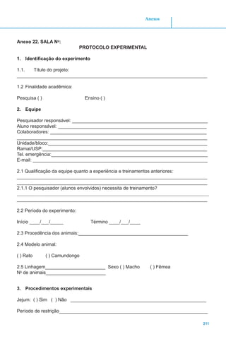 211
Anexos
Anexo 22. SALA No
:
PROTOCOLO EXPERIMENTAL
1.	 Identificação do experimento
1.1.	 Título do projeto:
_________________________________________________________________________
1.2	Finalidade acadêmica:
Pesquisa ( ) Ensino ( )
2.	 Equipe
Pesquisador responsável: ____________________________________________________
Aluno responsável: _________________________________________________________
Colaboradores: ____________________________________________________________
_________________________________________________________________________
Unidade/bloco:_____________________________________________________________
Ramal/USP:_______________________________________________________________
Tel. emergência:____________________________________________________________
E-mail: ___________________________________________________________________
2.1 Qualificação da equipe quanto a experiência e treinamentos anteriores:
_________________________________________________________________________
_________________________________________________________________________
2.1.1 O pesquisador (alunos envolvidos) necessita de treinamento?
_________________________________________________________________________
2.2 Período do experimento:
Início ____/___/_____ Término ____/___/____
2.3 Procedência dos animais:__________________________________________
2.4 Modelo animal:
( ) Rato ( ) Camundongo
2.5 Linhagem_______________________ Sexo ( ) Macho ( ) Fêmea
No
de animais_______________________
3.	 Procedimentos experimentais
Jejum: ( ) Sim ( ) Não ____________________________________________________
Período de restrição_________________________________________________________
 