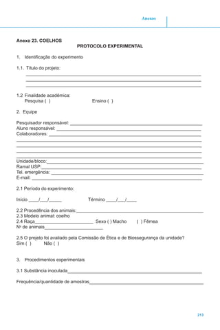 213
Anexos
Anexo 23. COELHOS
PROTOCOLO EXPERIMENTAL
1.	 Identificação do experimento
1.1.	 Título do projeto:
_____________________________________________________________________
_____________________________________________________________________
_____________________________________________________________________
1.2	Finalidade acadêmica:
Pesquisa ( ) Ensino ( )
2.	 Equipe
Pesquisador responsável: ____________________________________________________
Aluno responsável: _________________________________________________________
Colaboradores: ____________________________________________________________
_________________________________________________________________________
_________________________________________________________________________
_________________________________________________________________________
_________________________________________________________________________
Unidade/bloco:______________________________________________________________
Ramal USP:_______________________________________________________________
Tel. emergência: ____________________________________________________________
E-mail: ___________________________________________________________________
2.1 Período do experimento:
Início ____/___/_____ Término ____/___/____
2.2 Procedência dos animais:__________________________________________________
2.3 Modelo animal: coelho
2.4 Raça_______________________ Sexo ( ) Macho ( ) Fêmea
No
de animais_______________________
2.5 O projeto foi avaliado pela Comissão de Ética e de Biossegurança da unidade?
Sim ( ) Não ( )
3.	 Procedimentos experimentais
3.1 Substância inoculada_____________________________________________________
Frequência/quantidade de amostras_____________________________________________
 