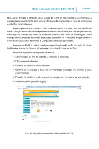 7
Capítulo 1Histórico e Evolução do Biotério da FCF-IQ/USP
foi possível divulgar e controlar os processos de forma on-line, mantendo as informações
atualizadas constantemente, bem como a interatividade de usuários por meio de ferramentas
e soluções personalizadas.
O portal permite que o usuário utilize uma área restrita e acesse relatórios individuais
sobreutilizaçãodeanimaisesalaexperimental,emissãodenormaseprotocolosexperimentais,
solicitação de animais por meio de formulário padronizado, além de informações sobre
biologia animal, modelos de animais produzidos no Biotério FCF-IQ/USP e artigos científicos
sobre diversos assuntos referentes à Ciência em Animais de Laboratório.
A equipe do Biotério realiza registros e controles de cada seção por meio do portal,
facilitando o acesso de dados e otimizando a comunicação entre as seções.
O website apresenta os seguintes benefícios:
	Administração on-line de cadastros, consultas e relatórios;
	Informações atualizadas;
	Emissão de relatórios personalizados;
	Controle de solicitação e fluxo de movimentação (utilização de animais e salas
experimentais);
	Emissão de relatórios gráficos anuais das seções de produção e experimentação;
	Vídeos didáticos (em construção).
Figura 5. Layout inicial do website do Biotério FCF-IQ/USP
 