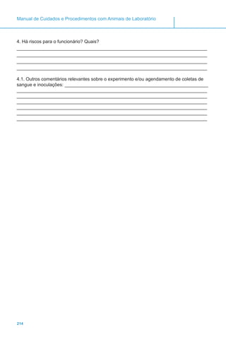 214
Manual de Cuidados e Procedimentos com Animais de Laboratório
4. Há riscos para o funcionário? Quais?
_________________________________________________________________________
_________________________________________________________________________
_________________________________________________________________________
_________________________________________________________________________
4.1. Outros comentários relevantes sobre o experimento e/ou agendamento de coletas de
sangue e inoculações: _______________________________________________________
_________________________________________________________________________
_________________________________________________________________________
_________________________________________________________________________
_________________________________________________________________________
_________________________________________________________________________
_________________________________________________________________________
 