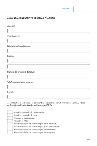 215
Anexos
Anexo 24. AGENDAMENTO DE AULAS PRÁTICAS
Aluno(a):
Orientador(a):
Laboratório/departamento:
Projeto:
Número do protocolo da Ceua:
Telefone/ramal para contato:
E-mail:
Assinale abaixo as técnicas experimentais necessárias para treinamento, a ser agendado
no Biotério de Produção e Experimentação (BPE):
Manejo e contenção de camundongos
Manejo e contenção de ratos
Pesagem de camundongos
Pesagem de ratos
Via de inoculação em camundongos: vasos da cauda
Via de inoculação em camundongos: plexo retro-orbital
Via de inoculação em camundongos: intraperitoneal
Via de inoculação em camundongos: intramuscular
 