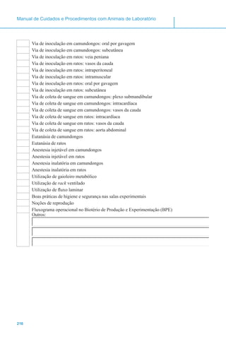 216
Manual de Cuidados e Procedimentos com Animais de Laboratório
Via de inoculação em camundongos: oral por gavagem
Via de inoculação em camundongos: subcutânea
Via de inoculação em ratos: veia peniana
Via de inoculação em ratos: vasos da cauda
Via de inoculação em ratos: intraperitoneal
Via de inoculação em ratos: intramuscular
Via de inoculação em ratos: oral por gavagem
Via de inoculação em ratos: subcutânea
Via de coleta de sangue em camundongos: plexo submandibular
Via de coleta de sangue em camundongos: intracardíaca
Via de coleta de sangue em camundongos: vasos da cauda
Via de coleta de sangue em ratos: intracardíaca
Via de coleta de sangue em ratos: vasos da cauda
Via de coleta de sangue em ratos: aorta abdominal
Eutanásia de camundongos
Eutanásia de ratos
Anestesia injetável em camundongos
Anestesia injetável em ratos
Anestesia inalatória em camundongos
Anestesia inalatória em ratos
Utilização de gaioleiro metabólico
Utilização de rack ventilado
Utilização de fluxo laminar
Boas práticas de higiene e segurança nas salas experimentais
Noções de reprodução
Fluxograma operacional no Biotério de Produção e Experimentação (BPE)
Outros:
 