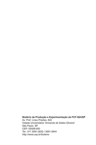 Biotério de Produção e Experimentação da FCF-IQ/USP
Av. Prof. Lineu Prestes, 822
Cidade Universitária “Armando de Salles Oliveira”
São Paulo, SP
CEP: 05508-000
Tel.: 011 3091-3832 / 3091-3644
http://www.usp.br/bioterio
 