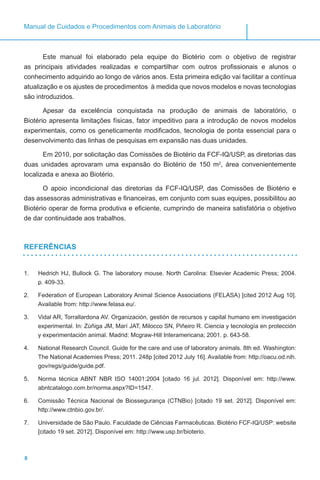 8
Manual de Cuidados e Procedimentos com Animais de Laboratório
Este manual foi elaborado pela equipe do Biotério com o objetivo de registrar
as principais atividades realizadas e compartilhar com outros profissionais e alunos o
conhecimento adquirido ao longo de vários anos. Esta primeira edição vai facilitar a contínua
atualização e os ajustes de procedimentos à medida que novos modelos e novas tecnologias
são introduzidos.
Apesar da excelência conquistada na produção de animais de laboratório, o
Biotério apresenta limitações físicas, fator impeditivo para a introdução de novos modelos
experimentais, como os geneticamente modificados, tecnologia de ponta essencial para o
desenvolvimento das linhas de pesquisas em expansão nas duas unidades.
Em 2010, por solicitação das Comissões de Biotério da FCF-IQ/USP, as diretorias das
duas unidades aprovaram uma expansão do Biotério de 150 m2
, área convenientemente
localizada e anexa ao Biotério.
O apoio incondicional das diretorias da FCF-IQ/USP, das Comissões de Biotério e
das assessoras administrativas e financeiras, em conjunto com suas equipes, possibilitou ao
Biotério operar de forma produtiva e eficiente, cumprindo de maneira satisfatória o objetivo
de dar continuidade aos trabalhos.
REFERÊNCIAS
1.	 Hedrich HJ, Bullock G. The laboratory mouse. North Carolina: Elsevier Academic Press; 2004.
p. 409-33.
2.	 Federation of European Laboratory Animal Science Associations (FELASA) [cited 2012 Aug 10].
Available from: http://www.felasa.eu/.
3.	 Vidal AR, Torrallardona AV. Organización, gestión de recursos y capital humano em investigación
experimental. In: Zùñiga JM, Marí JAT, Milocco SN, Piñeiro R. Ciencia y tecnología en protección
y experimentación animal. Madrid: Mcgraw-Hill Interamericana; 2001. p. 643-58.
4.	 National Research Council. Guide for the care and use of laboratory animals. 8th ed. Washington:
The National Academies Press; 2011. 248p [cited 2012 July 16]. Available from: http://oacu.od.nih.
gov/regs/guide/guide.pdf.
5.	 Norma técnica ABNT NBR ISO 14001:2004 [citado 16 jul. 2012]. Disponível em: http://www.
abntcatalogo.com.br/norma.aspx?ID=1547.
6.	 Comissão Técnica Nacional de Biossegurança (CTNBio) [citado 19 set. 2012]. Disponível em:
http://www.ctnbio.gov.br/.
7.	 Universidade de São Paulo. Faculdade de Ciências Farmacêuticas. Biotério FCF-IQ/USP: website
[citado 19 set. 2012]. Disponível em: http://www.usp.br/bioterio.
 