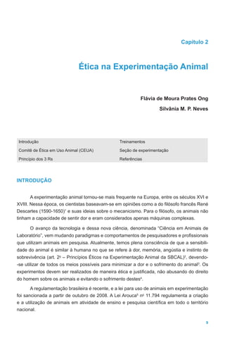 9
Capítulo 2
Ética na Experimentação Animal
Flávia de Moura Prates Ong
Silvânia M. P. Neves
Introdução
Comitê de Ética em Uso Animal (CEUA)
Princípio dos 3 Rs
Treinamentos
Seção de experimentação
Referências
INTRODUÇÃO
A experimentação animal tornou-se mais frequente na Europa, entre os séculos XVI e
XVIII. Nessa época, os cientistas baseavam-se em opiniões como a do filósofo francês René
Descartes (1590-1650)1
e suas ideias sobre o mecanicismo. Para o filósofo, os animais não
tinham a capacidade de sentir dor e eram considerados apenas máquinas complexas.
O avanço da tecnologia e dessa nova ciência, denominada “Ciência em Animais de
Laboratório”, vem mudando paradigmas e comportamentos de pesquisadores e profissionais
que utilizam animais em pesquisa. Atualmente, temos plena consciência de que a sensibili-
dade do animal é similar à humana no que se refere à dor, memória, angústia e instinto de
sobrevivência (art. 2o
– Princípios Éticos na Experimentação Animal da SBCAL)2
, devendo-
-se utilizar de todos os meios possíveis para minimizar a dor e o sofrimento do animal3
. Os
experimentos devem ser realizados de maneira ética e justificada, não abusando do direito
do homem sobre os animais e evitando o sofrimento destes4
.
A regulamentação brasileira é recente, e a lei para uso de animais em experimentação
foi sancionada a partir de outubro de 2008. A Lei Arouca5
no
11.794 regulamenta a criação
e a utilização de animais em atividade de ensino e pesquisa científica em todo o território
nacional.
 
