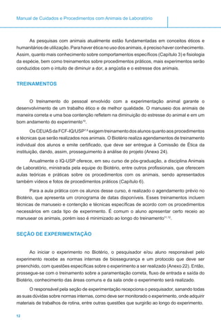12
Manual de Cuidados e Procedimentos com Animais de Laboratório
As pesquisas com animais atualmente estão fundamentadas em conceitos éticos e
humanitários de utilização. Para haver ética no uso dos animais, é preciso haver conhecimento.
Assim, quanto mais conhecimento sobre comportamentos específicos (Capítulo 3) e fisiologia
da espécie, bem como treinamentos sobre procedimentos práticos, mais experimentos serão
conduzidos com o intuito de diminuir a dor, a angústia e o estresse dos animais.
TREINAMENTOS
O treinamento do pessoal envolvido com a experimentação animal garante o
desenvolvimento de um trabalho ético e de melhor qualidade. O manuseio dos animais de
maneira correta e uma boa contenção refletem na diminuição do estresse do animal e em um
bom andamento do experimento10
.
Os CEUAS da FCF-IQ/USP7,8
exigem treinamento dos alunos quanto aos procedimentos
e técnicas que serão realizados nos animais. O Biotério realiza agendamentos de treinamento
individual dos alunos e emite certificado, que deve ser entregue à Comissão de Ética da
instituição, dando, assim, prosseguimento à análise do projeto (Anexo 24).
Anualmente o IQ-USP oferece, em seu curso de pós-graduação, a disciplina Animais
de Laboratório, ministrada pela equipe do Biotério, entre outros profissionais, que oferecem
aulas teóricas e práticas sobre os procedimentos com os animais, sendo apresentados
também vídeos e fotos de procedimentos práticos (Capítulo 6).
Para a aula prática com os alunos desse curso, é realizado o agendamento prévio no
Biotério, que apresenta um cronograma de datas disponíveis. Esses treinamentos incluem
técnicas de manuseio e contenção e técnicas específicas de acordo com os procedimentos
necessários em cada tipo de experimento. É comum o aluno apresentar certo receio ao
manusear os animais, porém isso é minimizado ao longo do treinamento11,12
.
SEÇÃO DE EXPERIMENTAÇÃO
Ao iniciar o experimento no Biotério, o pesquisador e/ou aluno responsável pelo
experimento recebe as normas internas de biossegurança e um protocolo que deve ser
preenchido, com questões específicas sobre o experimento a ser realizado (Anexo 22). Então,
prossegue-se com o treinamento sobre a paramentação correta, fluxo de entrada e saída do
Biotério, conhecimento das áreas comuns e da sala onde o experimento será realizado.
O responsável pela seção de experimentação recepciona o pesquisador, sanando todas
as suas dúvidas sobre normas internas, como deve ser monitorado o experimento, onde adquirir
materiais de trabalhos de rotina, entre outras questões que surgirão ao longo do experimento.
 