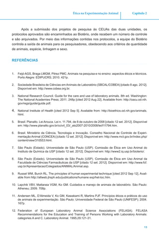 13
Capítulo 2Ética na Experimentação Animal
Após a submissão dos projetos de pesquisa às CEUAs das duas unidades, os
protocolos aprovados são encaminhados ao Biotério, onde recebem um número de controle
e são arquivados. Por meio das informações contidas nos protocolos, a equipe do Biotério
controla a saída de animais para os pesquisadores, obedecendo aos critérios de quantidade
de animais, espécie, linhagem e sexo.
REFERÊNCIAS
1.	 Feijó AGS, Braga LMGM, Pitrez PMC. Animais na pesquisa e no ensino: aspectos éticos e técnicos.
Porto Alegre: EDIPUCRS; 2010. 421p.
2.	 Sociedade Brasileira de Ciências em Animais de Laboratório (SBCAL/COBEA) [citado 8 ago. 2012].
Disponível em: http://www.cobea.org.br.
3.	 National Research Council. Guide for the care and use of laboratory animals. 8th ed. Washington:
The National Academies Press; 2011. 248p [cited 2012 Aug 22]. Available from: http://oacu.od.nih.
gov/regs/guide/guide.pdf.
4.	 National Institute of Health [cited 2012 Sep 5]. Available from: http://bioethics.od.nih.gov/animals.
html.
5.	 Brasil. Planalto. Lei Arouca. Lei n. 11.794, de 8 de outubro de 2008 [citado 12 set. 2012]. Disponível
em: http://www.planalto.gov.br/ccivil_03/_ato2007-2010/2008/lei/l11794.htm.
6.	 Brasil. Ministério da Ciência, Tecnologia e Inovação. Conselho Nacional de Controle de Experi-
mentação Animal (CONCEA) [citado 12 set. 2012]. Disponível em: http://www.mct.gov.br/index.php/
content/view/310553.html.
7.	 São Paulo (Estado). Universidade de São Paulo (USP). Comissão de Ética em Uso Animal do
Instituto de Química da USP [citado 12 set. 2012]. Disponível em: http://www2.iq.usp.br/bioterio/.
8.	 São Paulo (Estado). Universidade de São Paulo (USP). Comissão de Ética em Uso Animal da
Faculdade de Ciências Farmacêuticas da USP [citado 12 set. 2012]. Disponível em: http://www.fcf.
usp.br/Apresentacao/Colegiados/ANIMAL/Animal.asp.
9.	 Russel WM, Burch RL. The principles of human experimental technique [cited 2012 Sep 12]. Avail-
able from http://altweb.jhsph.edu/publications/humane exp/het-toc.htm.
10.	 Lapchik VBV, Mattaraia VGM, Ko GM. Cuidados e manejo de animais de laboratório. São Paulo:
Atheneu; 2009. 708p.
11.	 Andersen ML, D’Almeida V, Ko GM, Kawakami R, Martins PJF. Princípios éticos e práticos do uso
de animais de experimentação. São Paulo: Universidade Federal de São Paulo (UNIFESP); 2004.
167p.
12.	 Federation of European Laboratory Animal Science Associations (FELASA). FELASA
Recommendations for the Education and Training of Persons Working with Laboratory Animals:
categories A and C. Laboratory Animal. 1995;29:121-31.
 